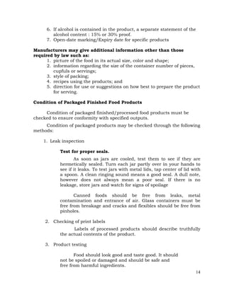 14
6. If alcohol is contained in the product, a separate statement of the
alcohol content : 15% or 30% proof.
7. Open-date marking/Expiry date for specific products
Manufacturers may give additional information other than those
required by law such as:
1. picture of the food in its actual size, color and shape;
2. information regarding the size of the container number of pieces,
cupfuls or servings;
3. style of packing;
4. recipes using the products; and
5. direction for use or suggestions on how best to prepare the product
for serving.
Condition of Packaged Finished Food Products
Condition of packaged finished/processed food products must be
checked to ensure conformity with specified outputs.
Condition of packaged products may be checked through the following
methods:
1. Leak inspection
Test for proper seals.
As soon as jars are cooled, test them to see if they are
hermetically sealed. Turn each jar partly over in your hands to
see if it leaks. To test jars with metal lids, tap center of lid with
a spoon. A clean ringing sound means a good seal. A dull note,
however does not always mean a poor seal. If there is no
leakage, store jars and watch for signs of spoilage
Canned foods should be free from leaks, metal
contamination and entrance of air. Glass containers must be
free from breakage and cracks and flexibles should be free from
pinholes.
2. Checking of print labels
Labels of processed products should describe truthfully
the actual contents of the product.
3. Product testing
Food should look good and taste good. It should
not be spoiled or damaged and should be safe and
free from harmful ingredients.
 
