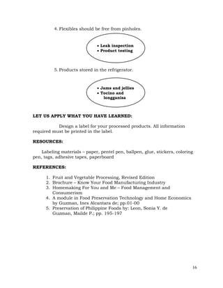 16
4. Flexibles should be free from pinholes.
5. Products stored in the refrigerator.
LET US APPLY WHAT YOU HAVE LEARNED:
Design a label for your processed products. All information
required must be printed in the label.
RESOURCES:
Labeling materials – paper, pentel pen, ballpen, glue, stickers, coloring
pen, tags, adhesive tapes, paperboard
REFERENCES:
1. Fruit and Vegetable Processing, Revised Edition
2. Brochure – Know Your Food Manufacturing Industry
3. Homemaking For You and Me – Food Management and
Consumerism
4. A module in Food Preservation Technology and Home Economics
by Guzman, Ines Alcantara de; pp.01-00
5. Preservation of Philippine Foods by: Leon, Sonia Y. de
Guzman, Mailde P.; pp. 195-197
 Leak inspection
 Product testing
 Jams and jellies
 Tocino and
longganisa
 
