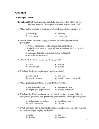 17
POST TEST
I – Multiple Choice
Direction: Read the questions carefully and select the letters of the
correct answers. Write your answers in your note book
1. What is the process of putting processed foods into containers?
a. canning c. packing
b. packaging d. wrapping
2. Which of the following is not a reason for packaging finished
products?
e. Protect processed foods against contamination.
f.Make distribution of the products to various market outlets
easier.
g. Minimize damage to product while in transit.
h.Identify the products.
3. Which of the following is a packaging tool?
a. glass c. flexible
b. food scales d. plastic
4. Which of the following is a packaging material?
a. can sealer c. cap seal
b. plastic sealers d. plastic protect cap sealer
5. What packaging material is used for heavy loads?
a. corrugated carton c. composite cans
b. paper and paperboard d. plastic container
6. Which of the following is one of the oldest packaging materials for
many food products like preserves, condiments, beverages and juice?
a. indigenous materials c. metal containers
b. glass container d. carton
7. What packages are in demand nowadays and are used as alternatives
to traditional packaging methods?
a. bags c. jars
b. flexible d. pouches
 