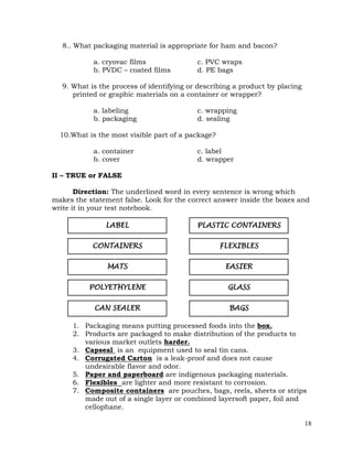 18
8.. What packaging material is appropriate for ham and bacon?
a. cryovac films c. PVC wraps
b. PVDC – coated films d. PE bags
9. What is the process of identifying or describing a product by placing
printed or graphic materials on a container or wrapper?
a. labeling c. wrapping
b. packaging d. sealing
10.What is the most visible part of a package?
a. container c. label
b. cover d. wrapper
II – TRUE or FALSE
Direction: The underlined word in every sentence is wrong which
makes the statement false. Look for the correct answer inside the boxes and
write it in your test notebook.
1. Packaging means putting processed foods into the box.
2. Products are packaged to make distribution of the products to
various market outlets harder.
3. Capseal is an equipment used to seal tin cans.
4. Corrugated Carton is a leak-proof and does not cause
undesirable flavor and odor.
5. Paper and paperboard are indigenous packaging materials.
6. Flexibles are lighter and more resistant to corrosion.
7. Composite containers are pouches, bags, reels, sheets or strips
made out of a single layer or combined layersoft paper, foil and
cellophane.
FLEXIBLES
EASIER
GLASS
BAGS
POLYETHYLENE
CAN SEALER
MATS
CONTAINERS
LABEL PLASTIC CONTAINERS
 