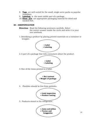 19
8. Tags are well-suited for the small, single-serve packs so popular
nowadays.
9. Labeling is the most visible part of a package.
10. Glass jars are appropriate packaging material for dried and
smoked fish.
III – IDENTIFICATION
Direction: Read the following sentences carefully. Select
the correct answer inside the circle and write it in your
test notebook.
1. Identifying a product by placing printed materials on a container or
wrapper.
2. A part of a package that tells consumers about the product.
3. One of the items printed in a label.
4. Flexibles should be free from pinholes.
5. Products stored in the refrigerator.
 Leak inspection
 Product testing
 Net content
 Weight of package
 Label
 Labeling
 Label
 Labeling
 Jams and jellies
 Tocino and
longganisa
 