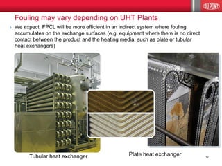Plate heat exchanger 
Fouling on heat exchanger 
Clean heat exchanger 
Fouling may vary depending on UHT Plants 
Tubular heat exchanger We expect FPCL will be more efficient in an indirect system where fouling accumulates on the exchange surfaces (e.g. equipment where there is no direct contact between the product and the heating media, such as plate or tubular heat exchangers) 
12  