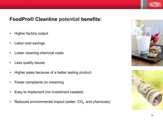 FoodPro® Cleanline potential benefits: 
•Higher factory output 
•Labor cost savings 
•Lower cleaning chemical costs 
•Less quality issues 
•Higher sales because of a better tasting product 
•Fewer complaints on creaming 
•Easy to implement (no investment needed) 
•Reduced environmental impact (water, CO2 and chemicals) 
16  