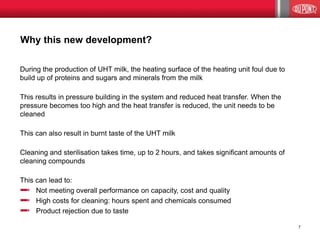 Why this new development? 
During the production of UHT milk, the heating surface of the heating unit foul due to 
build up of proteins and sugars and minerals from the milk 
This results in pressure building in the system and reduced heat transfer. When the 
pressure becomes too high and the heat transfer is reduced, the unit needs to be 
cleaned 
This can also result in burnt taste of the UHT milk 
Cleaning and sterilisation takes time, up to 2 hours, and takes significant amounts of 
cleaning compounds 
This can lead to: 
Not meeting overall performance on capacity, cost and quality 
High costs for cleaning: hours spent and chemicals consumed 
Product rejection due to taste 
7 
 