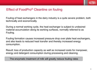 Fouling of heat exchangers in the dairy industry is a quite severe problem, both technically and economically. 
During a normal working cycle, the heat exchanger is subject to undesired material accumulation along its working surfaces, normally referred to as Fouling. 
Fouling formation causes increased pressure drop over plate heat exchangers, and also leads to reduced heat transfer and thereby increased energy consumption. 
Result: loss of production capacity as well as increased costs for manpower, 
energy and detergent consumption during processing and cleaning. 
The enzymatic treatment of milk will greatly reduce fouling rates 
Effect of FoodPro® Cleanline on fouling 
9  