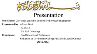 Presentation
Topic Name: Case study consumer oriented food product development
Represented by : Adeena Wazir
Roll#354
BS. FST (Morning)
Department: Food Science and Technology
University of Government College Faisalabad Layyah Campus
(2020-2024)
 