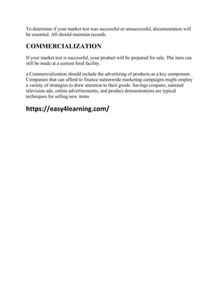 To determine if your market test was successful or unsuccessful, documentation will
be essential. All should maintain records.
COMMERCIALIZATION
If your market test is successful, your product will be prepared for sale. The item can
still be made at a current food facility.
a Commercialization should include the advertising of products as a key component.
Companies that can afford to finance nationwide marketing campaigns might employ
a variety of strategies to draw attention to their goods. Savings coupons, national
television ads, online advertisements, and product demonstrations are typical
techniques for selling new items
https://easy4learning.com/
 