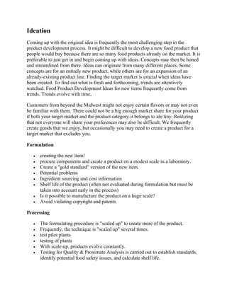 Ideation
Coming up with the original idea is frequently the most challenging step in the
product development process. It might be difficult to develop a new food product that
people would buy because there are so many food products already on the market. It is
preferable to just get in and begin coming up with ideas. Concepts may then be honed
and streamlined from there. Ideas can originate from many different places. Some
concepts are for an entirely new product, while others are for an expansion of an
already-existing product line. Finding the target market is crucial when ideas have
been created. To find out what is fresh and forthcoming, trends are attentively
watched. Food Product Development Ideas for new items frequently come from
trends. Trends evolve with time,
Customers from beyond the Midwest might not enjoy certain flavors or may not even
be familiar with them. There could not be a big enough market share for your product
if both your target market and the product category it belongs to are tiny. Realizing
that not everyone will share your preferences may also be difficult. We frequently
create goods that we enjoy, but occasionally you may need to create a product for a
target market that excludes you.
Formulation
 creating the new item!
 procure components and create a product on a modest scale in a laboratory.
 Create a "gold standard" version of the new item.
 Potential problems
 Ingredient sourcing and cost information
 Shelf life of the product (often not evaluated during formulation but must be
taken into account early in the process)
 Is it possible to manufacture the product on a huge scale?
 Avoid violating copyright and patents
Processing
 The formulating procedure is "scaled up" to create more of the product.
 Frequently, the technique is "scaled up" several times.
 test pilot plants
 testing of plants
 With scale-up, products evolve constantly.
 Testing for Quality & Proximate Analysis is carried out to establish standards,
identify potential food safety issues, and calculate shelf life.
 
