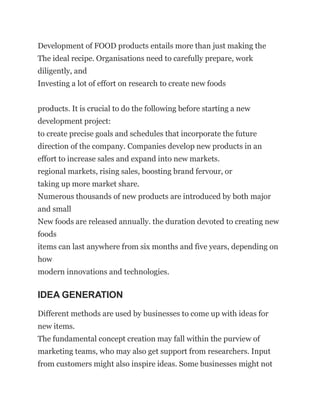Development of FOOD products entails more than just making the
The ideal recipe. Organisations need to carefully prepare, work
diligently, and
Investing a lot of effort on research to create new foods
products. It is crucial to do the following before starting a new
development project:
to create precise goals and schedules that incorporate the future
direction of the company. Companies develop new products in an
effort to increase sales and expand into new markets.
regional markets, rising sales, boosting brand fervour, or
taking up more market share.
Numerous thousands of new products are introduced by both major
and small
New foods are released annually. the duration devoted to creating new
foods
items can last anywhere from six months and five years, depending on
how
modern innovations and technologies.
IDEA GENERATION
Different methods are used by businesses to come up with ideas for
new items.
The fundamental concept creation may fall within the purview of
marketing teams, who may also get support from researchers. Input
from customers might also inspire ideas. Some businesses might not
 