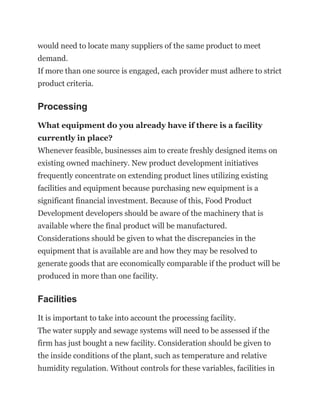 would need to locate many suppliers of the same product to meet
demand.
If more than one source is engaged, each provider must adhere to strict
product criteria.
Processing
What equipment do you already have if there is a facility
currently in place?
Whenever feasible, businesses aim to create freshly designed items on
existing owned machinery. New product development initiatives
frequently concentrate on extending product lines utilizing existing
facilities and equipment because purchasing new equipment is a
significant financial investment. Because of this, Food Product
Development developers should be aware of the machinery that is
available where the final product will be manufactured.
Considerations should be given to what the discrepancies in the
equipment that is available are and how they may be resolved to
generate goods that are economically comparable if the product will be
produced in more than one facility.
Facilities
It is important to take into account the processing facility.
The water supply and sewage systems will need to be assessed if the
firm has just bought a new facility. Consideration should be given to
the inside conditions of the plant, such as temperature and relative
humidity regulation. Without controls for these variables, facilities in
 