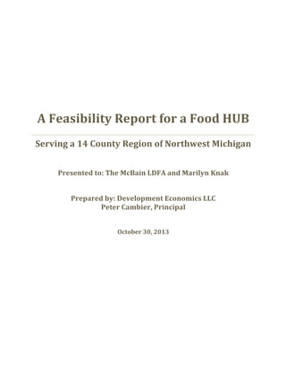  
	
  
	
  
A	
  Feasibility	
  Report	
  for	
  a	
  Food	
  HUB	
  
Serving	
  a	
  14	
  County	
  Region	
  of	
  Northwest	
  Michigan	
  
	
  
Presented	
  to:	
  The	
  McBain	
  LDFA	
  and	
  Marilyn	
  Knak	
  
	
  
Prepared	
  by:	
  Development	
  Economics	
  LLC	
  
Peter	
  Cambier,	
  Principal	
  
	
  
October	
  30,	
  2013	
  
	
  
 