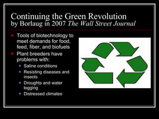 Continuing the Green Revolution by Borlaug in 2007  The Wall Street Journal Tools of biotechnology to meet demands for food, feed, fiber, and biofuels Plant breeders have problems with: Saline conditions Resisting diseases and insects Droughts and water logging Distressed climates 