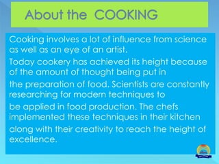 Cooking involves a lot of influence from science
as well as an eye of an artist.
Today cookery has achieved its height because
of the amount of thought being put in
the preparation of food. Scientists are constantly
researching for modern techniques to
be applied in food production. The chefs
implemented these techniques in their kitchen
along with their creativity to reach the height of
excellence.
 