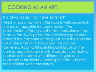 It is always said that “eye eats first”
which means that when the food is well presented,
there is an appetite for consumption. The
presentation effect gives the first impression of the
food. A food well presented and nicely garnished
attracts the customer or the guest, and there lies the
skill of the chef as to how good the can be
delivered. As an artist uses his paint brush on the
canvas and explores his skill of creativity, similarly a
chef does the same with different ingredients
available in the kitchen making sure that the dish
looks brilliant when presented.
 
