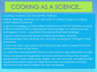 Cooking involves a lot of scientific method.
Boiling, freezing, smoking, etc, are used at various stages in cooking,
which relate to science.
A good knowledge of food safety policies and HACCP (Hazard Analysis
Critical Control Point) is required by food handlers to control over the
pathogenic micro – organisms thus preventing food spoilage.
A good chef knows the action of heat on proteins, vitamins,
carbohydrates, fats, minerals, etc, and the subsequent change in their
properties.
A chef not only cooks good tasty food but also sees to keep intact the
nutritional value of the food.
To cook the most important factor is fuel, which is gas, electricity or solar.
Today it is beyond imagination to have a kitchen without the modern
equipments. Ovens, Bratt pans, Boilers, etc are the most versatile kitchen
equipments which helps to make food more conveniently and fast.
Microwave and solar cookers can be considered
 