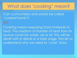 Can cuchumbers and salads be called
‘cooked foods’?
NO
Cooking means exposing food materials to
heat. The medium of transfer of heat from its
source could be water, air or oil. This will be
dealt with in detail at a later stage. First let us
understand why we need to ‘cook’ food.
 