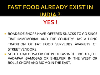  ROADSIDE SHOPS HAVE OFFERED SNACKS TO GO SINCE
TIME IMMEMORIAL AND THE COUNTRY HAS A LONG
TRADITION OF FAT FOOD SERVEDBY AVARIETY OF
STREETVENDORS.
 SOUTH HAD DOSA OR THE PHULKAS IN THE NOUTH,THE
VADAPAV ;SAMOSAS OR BHELPURI IN THE WEST OR
ROLLS CHOPS AND MOMO INTHE EAST.
 