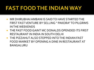  MR DHIRUBHAI AMBANI IS SAIDTO HAVE STARTEDTHE
FIRST FASTVENTURE BY SELLING “ PAKORA“TO PILGRIMS
INTHEWEEKENDS
 THE FAST FOOD GAINT MC DONALDS OPENDED ITS FIRST
RESTAURANT IN INDIA IN SOUTH DELHI
 THE PIZZAHUT ALSO STEPPED INTOTHE INDIAN FAST
FOOD MARKET BY OPENING A DINE IN RESTAURANT AT
BANGALURU
 