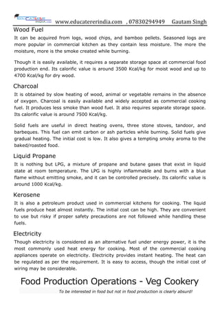 www.educatererindia.com , 07830294949 Gautam Singh
Wood Fuel
It can be acquired from logs, wood chips, and bamboo pellets. Seasoned logs are
more popular in commercial kitchen as they contain less moisture. The more the
moisture, more is the smoke created while burning.
Though it is easily available, it requires a separate storage space at commercial food
production end. Its calorific value is around 3500 Kcal/kg for moist wood and up to
4700 Kcal/kg for dry wood.
Charcoal
It is obtained by slow heating of wood, animal or vegetable remains in the absence
of oxygen. Charcoal is easily available and widely accepted as commercial cooking
fuel. It produces less smoke than wood fuel. It also requires separate storage space.
Its calorific value is around 7500 Kcal/kg.
Solid fuels are useful in direct heating ovens, three stone stoves, tandoor, and
barbeques. This fuel can emit carbon or ash particles while burning. Solid fuels give
gradual heating. The initial cost is low. It also gives a tempting smoky aroma to the
baked/roasted food.
Liquid Propane
It is nothing but LPG, a mixture of propane and butane gases that exist in liquid
state at room temperature. The LPG is highly inflammable and burns with a blue
flame without emitting smoke, and it can be controlled precisely. Its calorific value is
around 1000 Kcal/kg.
Kerosene
It is also a petroleum product used in commercial kitchens for cooking. The liquid
fuels produce heat almost instantly. The initial cost can be high. They are convenient
to use but risky if proper safety precautions are not followed while handling these
fuels.
Electricity
Though electricity is considered as an alternative fuel under energy power, it is the
most commonly used heat energy for cooking. Most of the commercial cooking
appliances operate on electricity. Electricity provides instant heating. The heat can
be regulated as per the requirement. It is easy to access, though the initial cost of
wiring may be considerable.
Food Production Operations - Veg Cookery
To be interested in food but not in food production is clearly absurd!
 