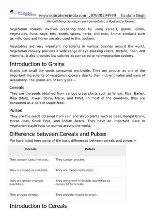 www.educatererindia.com , 07830294949 Gautam Singh
…Wendell Berry, American environmentalist, a Poet and a Farmer.
Vegetarian cookery involves preparing food by using cereals, grains, lentils,
vegetables, fruits, soya, tofu, seeds, spices, herbs, and nuts. Animal products such
as milk, curd and honey are also used in this cookery.
Vegetables are very important ingredients in various cuisines around the world.
Vegetarian cookery provides a wide range of eye-pleasing colors, texture, fiber, and
vitamins. It also provides low calories as compared to non-vegetarian cookery.
Introduction to Grains
Grains are small dry seeds consumed worldwide. They are popular as one of the
important ingredients of vegetarian cookery due to their nutrient value and ease of
availability. The grains are of two types −
Cereals
They are the seeds obtained from various grass plants such as Wheat, Rice, Barley,
Ragi (Malt), Jowar, Bajra, Maize, and Millet. In most of the countries, they are
consumed as a part of staple food.
Pulses
They are the seeds obtained from vain and shrub plants such as peas, Bengal Gram,
Horse Peas, Chick Peas, and Indian Beans. They have an important place in
vegetarian staple food consumed around the world.
Difference between Cereals and Pulses
We have listed here some of the basic differences between cereals and pulses −
Cereals Pulses
They contain carbohydrates. They contain protein.
They are found as spikelets. They are found inside pods.
They are grown in larger
quantities.
They are grown in smaller quantities as
compared to cereals.
They provide energy. They provide muscle strength.
Introduction to Cereals
 