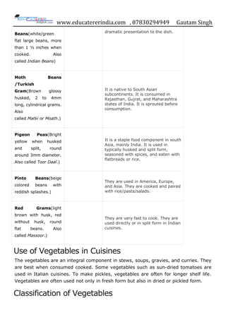 www.educatererindia.com , 07830294949 Gautam Singh
Beans(white/green
flat large beans, more
than 1 ½ inches when
cooked. Also
called Indian Beans)
dramatic presentation to the dish.
Moth Beans
/Turkish
Gram(Brown glossy
husked, 2 to 4mm
long, cylindrical grams.
Also
called Matki or Moath.)
It is native to South Asian
subcontinents. It is consumed in
Rajasthan, Gujrat, and Maharashtra
states of India. It is sprouted before
consumption.
Pigeon Peas(Bright
yellow when husked
and split, round
around 3mm diameter.
Also called Toor Daal.)
It is a staple food component in south
Asia, mainly India. It is used in
typically husked and split form,
seasoned with spices, and eaten with
flatbreads or rice.
Pinto Beans(beige
colored beans with
reddish splashes.)
They are used in America, Europe,
and Asia. They are cooked and paired
with rice/pasta/salads.
Red Grams(light
brown with husk, red
without husk, round
flat beans. Also
called Massoor.)
They are very fast to cook. They are
used directly or in split form in Indian
cuisines.
Use of Vegetables in Cuisines
The vegetables are an integral component in stews, soups, gravies, and curries. They
are best when consumed cooked. Some vegetables such as sun-dried tomatoes are
used in Italian cuisines. To make pickles, vegetables are often for longer shelf life.
Vegetables are often used not only in fresh form but also in dried or pickled form.
Classification of Vegetables
 