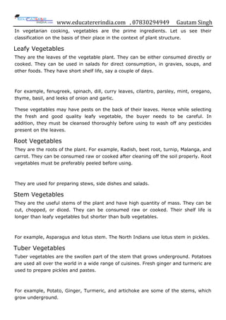 www.educatererindia.com , 07830294949 Gautam Singh
In vegetarian cooking, vegetables are the prime ingredients. Let us see their
classification on the basis of their place in the context of plant structure.
Leafy Vegetables
They are the leaves of the vegetable plant. They can be either consumed directly or
cooked. They can be used in salads for direct consumption, in gravies, soups, and
other foods. They have short shelf life, say a couple of days.
For example, fenugreek, spinach, dill, curry leaves, cilantro, parsley, mint, oregano,
thyme, basil, and leeks of onion and garlic.
These vegetables may have pests on the back of their leaves. Hence while selecting
the fresh and good quality leafy vegetable, the buyer needs to be careful. In
addition, they must be cleansed thoroughly before using to wash off any pesticides
present on the leaves.
Root Vegetables
They are the roots of the plant. For example, Radish, beet root, turnip, Malanga, and
carrot. They can be consumed raw or cooked after cleaning off the soil properly. Root
vegetables must be preferably peeled before using.
They are used for preparing stews, side dishes and salads.
Stem Vegetables
They are the useful stems of the plant and have high quantity of mass. They can be
cut, chopped, or diced. They can be consumed raw or cooked. Their shelf life is
longer than leafy vegetables but shorter than bulb vegetables.
For example, Asparagus and lotus stem. The North Indians use lotus stem in pickles.
Tuber Vegetables
Tuber vegetables are the swollen part of the stem that grows underground. Potatoes
are used all over the world in a wide range of cuisines. Fresh ginger and turmeric are
used to prepare pickles and pastes.
For example, Potato, Ginger, Turmeric, and artichoke are some of the stems, which
grow underground.
 