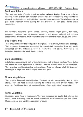 www.educatererindia.com , 07830294949 Gautam Singh
Fruit Vegetables
They are the fruits of a plant and are called culinary fruits. They grow in large
quantity. Some of them can be eaten raw and rest all need cooking. They need to be
cleaned, cut into pieces, and grilled or cooked for consumption. The chefs require to
pay extra attention while cutting for the presence of any pests inside these
vegetables.
For example, Eggplant, green chilies, coconut, Ladies finger (okra), tomatoes,
cucumber, various types of gourds, pumpkin, and various colored bell peppers
(capsicums), drumsticks. Fruit vegetables are used to make stock, soups, and stews.
Bud Vegetables
They are prominently the bud part of their plant. For example, Lettuce and cabbage.
They appear as if unopen or bloomed at the time of their harvesting. They are mostly
consumed directly. Lettuce is used in sandwiches and salads. Cabbage is an
important ingredient in South Asian cuisines.
Bulb Vegetables
A bulb is an underground part of the plant where nutrients are stashed. These bulbs
are one of the main ingredients in cookery. They are used to flavor soups and stews.
They are also used in seasoning various dishes. They have longer shelf life than any
other type of vegetable. For example, onion and garlic.
Flower Vegetables
They are the flowers of vegetable plant. They are cut into pieces and cooked to make
stews. They also need thorough washing to remove the pests or tiny insects. For
example, Cauliflower, Broccoli, Moringa (Flower of drumstick plant), Artichoke.
Fungi Vegetable
Commonly used fungi is mushroom. They are consumed as staple diet all over the
world. There are many types of edible mushrooms with various shapes and colors.
Mushrooms are also used in preparation of sauce.
Fruits used in Cuisines
 
