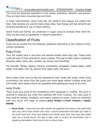 www.educatererindia.com , 07830294949 Gautam Singh
The fruits are dominant ingredient in fruit salads, smoothies, desserts, and gravies.
They are best when consumed ripe and fresh.
In Asian subcontinents, some fruits like raw jackfruit and papaya are cooked into
stew. Raw bananas are used to make crispy chips. Raw mango and ripe tamarind are
dried and powdered to use in Indian kitchen.
Sweet fruits and berries are preserved in sugar syrup to increase their shelf life.
They are also used as ingredients in dessert preparation.
Classification of Fruits
Fruits can be divided into the following categories depending on the context of their
culinary prospects.
Pulpy Fruits
They are mostly hard in raw form and become tender when they ripe. These fruits
yield soft pulp of thick consistency when crushed. The pulp is often used in preparing
desserts, cakes, tarts, pies, candies, ice creams, and smoothies.
For example, Mango, Papaya, banana, muskmelon, pineapple, custard apple, wood
apple, mud apple, kiwi, fig, passion fruit, apple, pear, and plum.
Some pulpy fruits such as fig and passionfruit have small soft seeds, which bring
crunchiness; but some fruits like guava and wood apple contain multiple small and
hard seeds. Such seeds need to be separated while getting pure pulp of the fruit.
Juicy Fruits
These fruits give juice of thin consistency when squeezed or crushed. The juice is
strained to separate any small fruit particles left while crushing. The clear juice is
then used for sorbets, mocktails, and organic colored ice cubes. Juices are combined
with corn syrup and sugar to prepare juice drinks and fruit nectars or nectar
blends.
 Citrus Fruits − These fruits are often divided into segments that contain small sacks filled
with juice. Citrus fruits contain Citric Acid, a natural preservative that adds sour taste to
the sweet ripen fruit. They have leathery and colorful outer peel. Their peel (also called
zest) has a strong aroma. The zest is often used in cuisines for presentation and in
preparing marmalades. Some citrus fruits are shown below
 