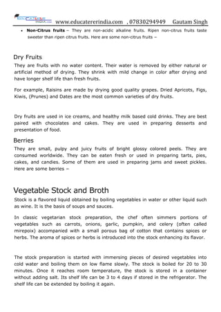 www.educatererindia.com , 07830294949 Gautam Singh
 Non-Citrus fruits − They are non-acidic alkaline fruits. Ripen non-citrus fruits taste
sweeter than ripen citrus fruits. Here are some non-citrus fruits −
Dry Fruits
They are fruits with no water content. Their water is removed by either natural or
artificial method of drying. They shrink with mild change in color after drying and
have longer shelf life than fresh fruits.
For example, Raisins are made by drying good quality grapes. Dried Apricots, Figs,
Kiwis, (Prunes) and Dates are the most common varieties of dry fruits.
Dry fruits are used in ice creams, and healthy milk based cold drinks. They are best
paired with chocolates and cakes. They are used in preparing desserts and
presentation of food.
Berries
They are small, pulpy and juicy fruits of bright glossy colored peels. They are
consumed worldwide. They can be eaten fresh or used in preparing tarts, pies,
cakes, and candies. Some of them are used in preparing jams and sweet pickles.
Here are some berries −
Vegetable Stock and Broth
Stock is a flavored liquid obtained by boiling vegetables in water or other liquid such
as wine. It is the basis of soups and sauces.
In classic vegetarian stock preparation, the chef often simmers portions of
vegetables such as carrots, onions, garlic, pumpkin, and celery (often called
mirepoix) accompanied with a small porous bag of cotton that contains spices or
herbs. The aroma of spices or herbs is introduced into the stock enhancing its flavor.
The stock preparation is started with immersing pieces of desired vegetables into
cold water and boiling them on low flame slowly. The stock is boiled for 20 to 30
minutes. Once it reaches room temperature, the stock is stored in a container
without adding salt. Its shelf life can be 3 to 4 days if stored in the refrigerator. The
shelf life can be extended by boiling it again.
 
