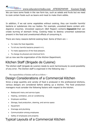 www.educatererindia.com , 07830294949 Gautam Singh
We can have some foods in the raw form too, such as salads and fruits but we need
to cook certain foods such as beans and meat to make them edible.
In addition, if we eat some vegetables without cooking, they can transfer harmful
bacteria or substances into our bodies. For example, uncooked beans contain anti-
digestive enzymes. Uncooked capsicum (Bell Pepper) contains Capsaicin that can
create burning of stomach lining. Cooking helps to destroy unwanted substances
present in the food and unwelcomed effects of consuming it.
There are many reasons behind cooking food. Some of them are −
 To make the food digestible.
 To kill any harmful bacteria present in it.
 To make appearance of the food pleasant.
 To change its physical and chemical form.
Let us now see the organization of the Kitchen Department.
Kitchen Staff (Brigade de Cuisine)
The kitchen staff (brigade de cuisine) needs to work harmoniously to avoid possibility
of any error. The kitchen staff is organized in the following way −
The responsibilities of kitchen staff are as follows −
Design Considerations of a Commercial Kitchen
Since a large quantity and variety of food is produced in the professional kitchens,
various designs are considered before setting up a kitchen. The food production
managers must consider the following factors with respect to the kitchen.
 Restaurant menu and service types
 Heating, ventilation, and air conditioning
 Employee workflow
 Storage, food production, cleaning, and service space
 Equipment
 Drainage and plumbing
 Communication among employees
 Safety of employees and property
Typical Layouts of a Commercial Kitchen
 