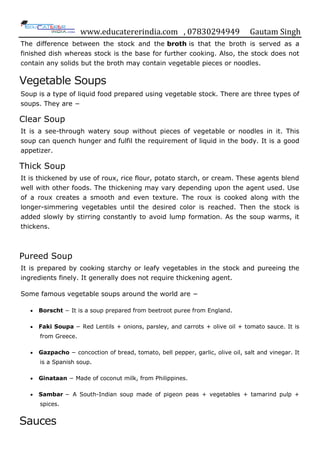 www.educatererindia.com , 07830294949 Gautam Singh
The difference between the stock and the broth is that the broth is served as a
finished dish whereas stock is the base for further cooking. Also, the stock does not
contain any solids but the broth may contain vegetable pieces or noodles.
Vegetable Soups
Soup is a type of liquid food prepared using vegetable stock. There are three types of
soups. They are −
Clear Soup
It is a see-through watery soup without pieces of vegetable or noodles in it. This
soup can quench hunger and fulfil the requirement of liquid in the body. It is a good
appetizer.
Thick Soup
It is thickened by use of roux, rice flour, potato starch, or cream. These agents blend
well with other foods. The thickening may vary depending upon the agent used. Use
of a roux creates a smooth and even texture. The roux is cooked along with the
longer-simmering vegetables until the desired color is reached. Then the stock is
added slowly by stirring constantly to avoid lump formation. As the soup warms, it
thickens.
Pureed Soup
It is prepared by cooking starchy or leafy vegetables in the stock and pureeing the
ingredients finely. It generally does not require thickening agent.
Some famous vegetable soups around the world are −
 Borscht − It is a soup prepared from beetroot puree from England.
 Faki Soupa − Red Lentils + onions, parsley, and carrots + olive oil + tomato sauce. It is
from Greece.
 Gazpacho − concoction of bread, tomato, bell pepper, garlic, olive oil, salt and vinegar. It
is a Spanish soup.
 Ginataan − Made of coconut milk, from Philippines.
 Sambar − A South-Indian soup made of pigeon peas + vegetables + tamarind pulp +
spices.
Sauces
 