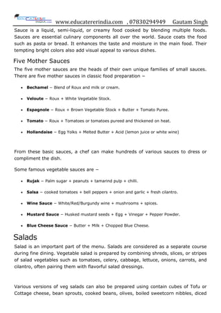 www.educatererindia.com , 07830294949 Gautam Singh
Sauce is a liquid, semi-liquid, or creamy food cooked by blending multiple foods.
Sauces are essential culinary components all over the world. Sauce coats the food
such as pasta or bread. It enhances the taste and moisture in the main food. Their
tempting bright colors also add visual appeal to various dishes.
Five Mother Sauces
The five mother sauces are the heads of their own unique families of small sauces.
There are five mother sauces in classic food preparation −
 Bechamel − Blend of Roux and milk or cream.
 Veloute − Roux + White Vegetable Stock.
 Espagnole − Roux + Brown Vegetable Stock + Butter + Tomato Puree.
 Tomato − Roux + Tomatoes or tomatoes pureed and thickened on heat.
 Hollandaise − Egg Yolks + Melted Butter + Acid (lemon juice or white wine)
From these basic sauces, a chef can make hundreds of various sauces to dress or
compliment the dish.
Some famous vegetable sauces are −
 Rujak − Palm sugar + peanuts + tamarind pulp + chilli.
 Salsa − cooked tomatoes + bell peppers + onion and garlic + fresh cilantro.
 Wine Sauce − White/Red/Burgundy wine + mushrooms + spices.
 Mustard Sauce − Husked mustard seeds + Egg + Vinegar + Pepper Powder.
 Blue Cheese Sauce − Butter + Milk + Chopped Blue Cheese.
Salads
Salad is an important part of the menu. Salads are considered as a separate course
during fine dining. Vegetable salad is prepared by combining shreds, slices, or stripes
of salad vegetables such as tomatoes, celery, cabbage, lettuce, onions, carrots, and
cilantro, often pairing them with flavorful salad dressings.
Various versions of veg salads can also be prepared using contain cubes of Tofu or
Cottage cheese, bean sprouts, cooked beans, olives, boiled sweetcorn nibbles, diced
 