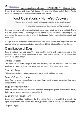 www.educatererindia.com , 07830294949 Gautam Singh
fruits, dried fruits, and citrus fruit juices. For example, Green salad, Carrot-Raisin
salad in orange juice, Coleslaw are some famous salads.
Food Operations - Non-Veg Cookery
“The only time to eat diet food is while you are waiting for the steak to cook.”
… Julia Child, Late American Chef, Author, and TV Personality.
Non-veg cookery involves preparing food using eggs, meat, pork, and seafood. There
is a very wide variety of non-vegetarian cookery around the world. In some parts of
the world, the meat of wild animals is barbequed (often called Brai in Africa) and
consumed.
A large number of snacks, breakfast items, and main course non-veg dishes can be
cooked using various meats. Let us learn about different types of non-veg items.
Classification of Eggs
Eggs are staple non-veg food. They are used in baking and preparing desserts like
mousse. There are many varieties of labelled eggs in the market. Let us understand
what those labels mean.
Omega-3 Eggs
The hens are fed with omega-3 fatty acid sources, such as flax seed. The hens are
enclosed in cages, and are kept away from accessing litter, perches or nests.
Nest-laid Eggs
This means the hens can access their nests or perch within their cage.
Eggs of Cage-free Hens
Cage-free hens are not confined to a cage, however, that does not mean they have
access to the outdoors.
Eggs of Free-run Hens
Free-run hens can wander around a confined open space, perch, access their nests,
but may not access outdoors or natural light.
Eggs of Free-range Hens
Under good weather conditions, the free-range hens are permitted to wander in
open-range barns, and access their nests, perches, litter, outdoors, and natural light.
Organic Eggs
 