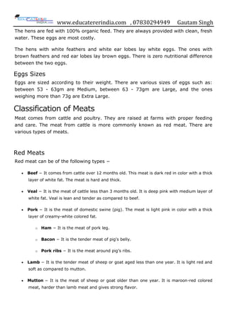 www.educatererindia.com , 07830294949 Gautam Singh
The hens are fed with 100% organic feed. They are always provided with clean, fresh
water. These eggs are most costly.
The hens with white feathers and white ear lobes lay white eggs. The ones with
brown feathers and red ear lobes lay brown eggs. There is zero nutritional difference
between the two eggs.
Eggs Sizes
Eggs are sized according to their weight. There are various sizes of eggs such as:
between 53 - 63gm are Medium, between 63 - 73gm are Large, and the ones
weighing more than 73g are Extra Large.
Classification of Meats
Meat comes from cattle and poultry. They are raised at farms with proper feeding
and care. The meat from cattle is more commonly known as red meat. There are
various types of meats.
Red Meats
Red meat can be of the following types −
 Beef − It comes from cattle over 12 months old. This meat is dark red in color with a thick
layer of white fat. The meat is hard and thick.
 Veal − It is the meat of cattle less than 3 months old. It is deep pink with medium layer of
white fat. Veal is lean and tender as compared to beef.
 Pork − It is the meat of domestic swine (pig). The meat is light pink in color with a thick
layer of creamy-white colored fat.
o Ham − It is the meat of pork leg.
o Bacon − It is the tender meat of pig‟s belly.
o Pork ribs − It is the meat around pig‟s ribs.
 Lamb − It is the tender meat of sheep or goat aged less than one year. It is light red and
soft as compared to mutton.
 Mutton − It is the meat of sheep or goat older than one year. It is maroon-red colored
meat, harder than lamb meat and gives strong flavor.
 