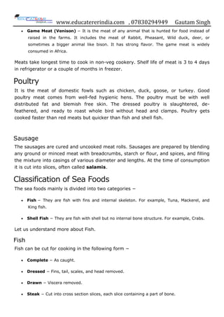 www.educatererindia.com , 07830294949 Gautam Singh
 Game Meat (Venison) − It is the meat of any animal that is hunted for food instead of
raised in the farms. It includes the meat of Rabbit, Pheasant, Wild duck, deer, or
sometimes a bigger animal like bison. It has strong flavor. The game meat is widely
consumed in Africa.
Meats take longest time to cook in non-veg cookery. Shelf life of meat is 3 to 4 days
in refrigerator or a couple of months in freezer.
Poultry
It is the meat of domestic fowls such as chicken, duck, goose, or turkey. Good
poultry meat comes from well-fed hygienic hens. The poultry must be with well
distributed fat and blemish free skin. The dressed poultry is slaughtered, de-
feathered, and ready to roast whole bird without head and clamps. Poultry gets
cooked faster than red meats but quicker than fish and shell fish.
Sausage
The sausages are cured and uncooked meat rolls. Sausages are prepared by blending
any ground or minced meat with breadcrumbs, starch or flour, and spices, and filling
the mixture into casings of various diameter and lengths. At the time of consumption
it is cut into slices, often called salamis.
Classification of Sea Foods
The sea foods mainly is divided into two categories −
 Fish − They are fish with fins and internal skeleton. For example, Tuna, Mackerel, and
King fish.
 Shell Fish − They are fish with shell but no internal bone structure. For example, Crabs.
Let us understand more about Fish.
Fish
Fish can be cut for cooking in the following form −
 Complete − As caught.
 Dressed − Fins, tail, scales, and head removed.
 Drawn − Viscera removed.
 Steak − Cut into cross section slices, each slice containing a part of bone.
 