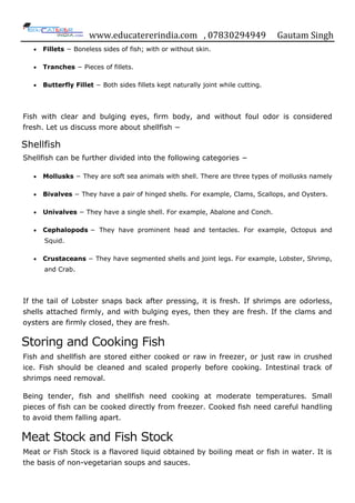 www.educatererindia.com , 07830294949 Gautam Singh
 Fillets − Boneless sides of fish; with or without skin.
 Tranches − Pieces of fillets.
 Butterfly Fillet − Both sides fillets kept naturally joint while cutting.
Fish with clear and bulging eyes, firm body, and without foul odor is considered
fresh. Let us discuss more about shellfish −
Shellfish
Shellfish can be further divided into the following categories −
 Mollusks − They are soft sea animals with shell. There are three types of mollusks namely
 Bivalves − They have a pair of hinged shells. For example, Clams, Scallops, and Oysters.
 Univalves − They have a single shell. For example, Abalone and Conch.
 Cephalopods − They have prominent head and tentacles. For example, Octopus and
Squid.
 Crustaceans − They have segmented shells and joint legs. For example, Lobster, Shrimp,
and Crab.
If the tail of Lobster snaps back after pressing, it is fresh. If shrimps are odorless,
shells attached firmly, and with bulging eyes, then they are fresh. If the clams and
oysters are firmly closed, they are fresh.
Storing and Cooking Fish
Fish and shellfish are stored either cooked or raw in freezer, or just raw in crushed
ice. Fish should be cleaned and scaled properly before cooking. Intestinal track of
shrimps need removal.
Being tender, fish and shellfish need cooking at moderate temperatures. Small
pieces of fish can be cooked directly from freezer. Cooked fish need careful handling
to avoid them falling apart.
Meat Stock and Fish Stock
Meat or Fish Stock is a flavored liquid obtained by boiling meat or fish in water. It is
the basis of non-vegetarian soups and sauces.
 