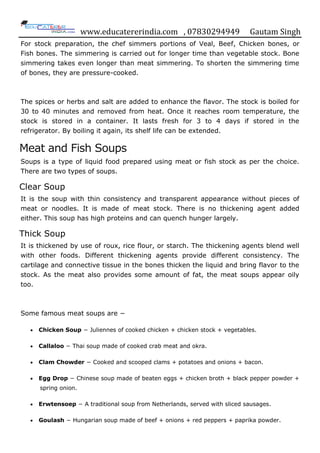 www.educatererindia.com , 07830294949 Gautam Singh
For stock preparation, the chef simmers portions of Veal, Beef, Chicken bones, or
Fish bones. The simmering is carried out for longer time than vegetable stock. Bone
simmering takes even longer than meat simmering. To shorten the simmering time
of bones, they are pressure-cooked.
The spices or herbs and salt are added to enhance the flavor. The stock is boiled for
30 to 40 minutes and removed from heat. Once it reaches room temperature, the
stock is stored in a container. It lasts fresh for 3 to 4 days if stored in the
refrigerator. By boiling it again, its shelf life can be extended.
Meat and Fish Soups
Soups is a type of liquid food prepared using meat or fish stock as per the choice.
There are two types of soups.
Clear Soup
It is the soup with thin consistency and transparent appearance without pieces of
meat or noodles. It is made of meat stock. There is no thickening agent added
either. This soup has high proteins and can quench hunger largely.
Thick Soup
It is thickened by use of roux, rice flour, or starch. The thickening agents blend well
with other foods. Different thickening agents provide different consistency. The
cartilage and connective tissue in the bones thicken the liquid and bring flavor to the
stock. As the meat also provides some amount of fat, the meat soups appear oily
too.
Some famous meat soups are −
 Chicken Soup − Juliennes of cooked chicken + chicken stock + vegetables.
 Callaloo − Thai soup made of cooked crab meat and okra.
 Clam Chowder − Cooked and scooped clams + potatoes and onions + bacon.
 Egg Drop − Chinese soup made of beaten eggs + chicken broth + black pepper powder +
spring onion.
 Erwtensoep − A traditional soup from Netherlands, served with sliced sausages.
 Goulash − Hungarian soup made of beef + onions + red peppers + paprika powder.
 