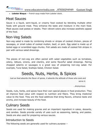 www.educatererindia.com , 07830294949 Gautam Singh
 Lobster Bisque − French soup made from Lobster stock.
Meat Sauces
Sauce is a liquid, semi-liquid, or creamy food cooked by blending multiple other
foods with ground meat. They enhance the taste and moisture in the main food.
Meat sauces coat pastas or steaks. Their vibrant colors also increase aesthetic appeal
of the food.
Non-Veg Salads
Non-veg salad is made by combining shreds or stripes of cooked chicken, pieces of
sausages, or small cubes of cooked mutton, beef, or pork. Egg salad is made up of
boiled eggs or scrambled eggs chunks. Fish salads are made of cooked fish stripes in
pair with various salad dressings.
The pieces of non-veg are often paired with salad vegetables such as tomatoes,
celery, lettuce, onions, and cilantro, and some flavorful salad dressings. Pairing
chopped salamis or sausages is a great way of preparing non-veg salad. For
example, Tuna Salad, Scallops Salad, Chicken Salad.
Seeds, Nuts, Herbs, & Spices
Just as food absorbs the flavor of spices, it absorbs the attitude of those who cook and
serve it.
…Anonymous.
Seeds, nuts, herbs, and spices have their own special places in food production. They
all improve food value with respect to nutrition and fibers. They bring medicinal
value to the food. They are the food additives that bring flavors, enhance taste and
aroma, and increase beauty of the food.
Culinary Seeds
Seeds are used for making gravies and an important ingredient in cakes, desserts,
and candies. Seeds provide variety of uses such as seasoning, baking, and pastes.
Seeds are also used for preparing various sauces.
Introduction to Seeds
The following seeds are generally used for culinary purpose −
 