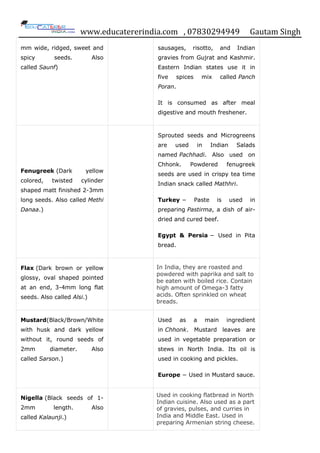 www.educatererindia.com , 07830294949 Gautam Singh
mm wide, ridged, sweet and
spicy seeds. Also
called Saunf)
sausages, risotto, and Indian
gravies from Gujrat and Kashmir.
Eastern Indian states use it in
five spices mix called Panch
Poran.
It is consumed as after meal
digestive and mouth freshener.
Fenugreek (Dark yellow
colored, twisted cylinder
shaped matt finished 2-3mm
long seeds. Also called Methi
Danaa.)
Sprouted seeds and Microgreens
are used in Indian Salads
named Pachhadi. Also used on
Chhonk. Powdered fenugreek
seeds are used in crispy tea time
Indian snack called Mathhri.
Turkey − Paste is used in
preparing Pastirma, a dish of air-
dried and cured beef.
Egypt & Persia − Used in Pita
bread.
Flax (Dark brown or yellow
glossy, oval shaped pointed
at an end, 3-4mm long flat
seeds. Also called Alsi.)
In India, they are roasted and
powdered with paprika and salt to
be eaten with boiled rice. Contain
high amount of Omega-3 fatty
acids. Often sprinkled on wheat
breads.
Mustard(Black/Brown/White
with husk and dark yellow
without it, round seeds of
2mm diameter. Also
called Sarson.)
Used as a main ingredient
in Chhonk. Mustard leaves are
used in vegetable preparation or
stews in North India. Its oil is
used in cooking and pickles.
Europe − Used in Mustard sauce.
Nigella (Black seeds of 1-
2mm length. Also
called Kalaunji.)
Used in cooking flatbread in North
Indian cuisine. Also used as a part
of gravies, pulses, and curries in
India and Middle East. Used in
preparing Armenian string cheese.
 
