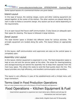 www.educatererindia.com , 07830294949 Gautam Singh
Some typical layouts of a commercial kitchen are given below.
Island Layout
In this type of layout, the cooking ranges, ovens and other cooking equipment are
placed together at the center of the kitchen. The other sections are placed along the
wall in order to follow a concentric design. Any section can be an island depending on
the requirements.
It is an open layout that favors staff communication. It also leaves an adequate open
floor space for cleaning. This layout is followed in large kitchens.
Zonal Layout
The total kitchen space is divided into different zones for various activities. The
principle equipment are located along the walls. This layout follows an appropriate
order.
In this layout, staff communication and supervision are easy as the central space is
completely open.
Assembly Line Layout
In this layout, kitchen equipment is organized in a row. The food preparation space is
kept at one end and the service space at the other. The areas for cleaning/washing
and storage/receiving are behind the assembly line to keep them separate from the
main busy space. This allows the cooks to send the food quickly down the line. This
layout provides very high efficiency, and excellent communication and workflow.
This layout is very effective in case of the establishments with a limited menu with
large momentum.
Terms Used in Food Production Operations
Here are some common terms used in the domain of Food Production and Operations −
Food Operations – Kitchen Equipment & Fuel
Good kitchen equipment is expensive but most items last a lifetime and will pay for
themselves over and over again.
…Delia Smith, English Cook and TV Personality.
 