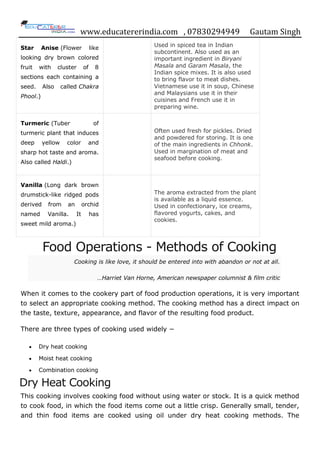 www.educatererindia.com , 07830294949 Gautam Singh
Star Anise (Flower like
looking dry brown colored
fruit with cluster of 8
sections each containing a
seed. Also called Chakra
Phool.)
Used in spiced tea in Indian
subcontinent. Also used as an
important ingredient in Biryani
Masala and Garam Masala, the
Indian spice mixes. It is also used
to bring flavor to meat dishes.
Vietnamese use it in soup, Chinese
and Malaysians use it in their
cuisines and French use it in
preparing wine.
Turmeric (Tuber of
turmeric plant that induces
deep yellow color and
sharp hot taste and aroma.
Also called Haldi.)
Often used fresh for pickles. Dried
and powdered for storing. It is one
of the main ingredients in Chhonk.
Used in margination of meat and
seafood before cooking.
Vanilla (Long dark brown
drumstick-like ridged pods
derived from an orchid
named Vanilla. It has
sweet mild aroma.)
The aroma extracted from the plant
is available as a liquid essence.
Used in confectionary, ice creams,
flavored yogurts, cakes, and
cookies.
Food Operations - Methods of Cooking
Cooking is like love, it should be entered into with abandon or not at all.
…Harriet Van Horne, American newspaper columnist & film critic
When it comes to the cookery part of food production operations, it is very important
to select an appropriate cooking method. The cooking method has a direct impact on
the taste, texture, appearance, and flavor of the resulting food product.
There are three types of cooking used widely −
 Dry heat cooking
 Moist heat cooking
 Combination cooking
Dry Heat Cooking
This cooking involves cooking food without using water or stock. It is a quick method
to cook food, in which the food items come out a little crisp. Generally small, tender,
and thin food items are cooked using oil under dry heat cooking methods. The
 