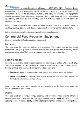www.educatererindia.com , 07830294949 Gautam Singh
Commercial kitchen equipment need to produce food for a large number of
consumers. It needs to be robust, durable, and easy to operate. The equipment
should consume less electricity, improve the productivity of food production
operations, and must be eco-friendly. Last but not the least, it should serve its
purpose effectively.
Most kitchen equipment are operated electronically. There is a wide range of
cooking, cutting, baking, and cleaning equipment available for the kitchen staff.
Let us introduce ourselves to some typical kitchen equipment.
Commercial Food Production Equipment
Here are some basic food production equipment.
Burners
They are used for cooking, boiling, and steaming. They often operate on Liquid
Petroleum Gas (LPG). Now induction burners and hot plates are available, which
operate on electricity. They come with open top, mesh top, or flat top.
Cooking Ranges
Cooking range is the most versatile equipment operating on either LPG or electricity.
The name implies, it can perform a range of functions such as cooking, frying,
boiling, grilling, and baking. It comes in two basic versions −
 Restaurant range − Less expensive, good for less food volume, and is stand alone.
 Heavy duty range − Expensive, suits a large volume of food production, and can be
banked with other ranges using a battery.
Cooking ranges come with multiple burners usually 4 to 8, depending upon the
volume of food to be handled.
Ovens
They are used for cooking, baking, roasting, and browning. They operate either on
LPG or electricity. There are various oven models such as Rack with the option of
rotating or steady racks, Deck, and Tunnel depicting their shape and working style.
 