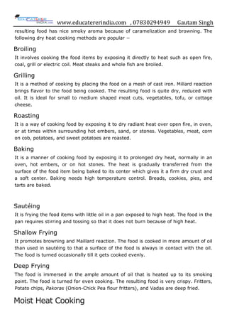 www.educatererindia.com , 07830294949 Gautam Singh
resulting food has nice smoky aroma because of caramelization and browning. The
following dry heat cooking methods are popular −
Broiling
It involves cooking the food items by exposing it directly to heat such as open fire,
coal, grill or electric coil. Meat steaks and whole fish are broiled.
Grilling
It is a method of cooking by placing the food on a mesh of cast iron. Millard reaction
brings flavor to the food being cooked. The resulting food is quite dry, reduced with
oil. It is ideal for small to medium shaped meat cuts, vegetables, tofu, or cottage
cheese.
Roasting
It is a way of cooking food by exposing it to dry radiant heat over open fire, in oven,
or at times within surrounding hot embers, sand, or stones. Vegetables, meat, corn
on cob, potatoes, and sweet potatoes are roasted.
Baking
It is a manner of cooking food by exposing it to prolonged dry heat, normally in an
oven, hot embers, or on hot stones. The heat is gradually transferred from the
surface of the food item being baked to its center which gives it a firm dry crust and
a soft center. Baking needs high temperature control. Breads, cookies, pies, and
tarts are baked.
Sautéing
It is frying the food items with little oil in a pan exposed to high heat. The food in the
pan requires stirring and tossing so that it does not burn because of high heat.
Shallow Frying
It promotes browning and Maillard reaction. The food is cooked in more amount of oil
than used in sautéing to that a surface of the food is always in contact with the oil.
The food is turned occasionally till it gets cooked evenly.
Deep Frying
The food is immersed in the ample amount of oil that is heated up to its smoking
point. The food is turned for even cooking. The resulting food is very crispy. Fritters,
Potato chips, Pakoras (Onion-Chick Pea flour fritters), and Vadas are deep fried.
Moist Heat Cooking
 