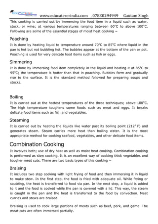 www.educatererindia.com , 07830294949 Gautam Singh
This cooking is carried out by immersing the food item in a liquid such as water,
stock, or wine; at various temperatures ranging between 60o
C to above 100o
C.
Following are some of the essential stages of moist heat cooking −
Poaching
It is done by heating liquid to temperature around 70o
C to 85o
C where liquid in the
pan is hot but not bubbling hot. The bubbles appear at the bottom of the pan or pot.
Poaching is used for very delicate food items such as fish or eggs.
Simmering
It is done by immersing food item completely in the liquid and heating it at 85o
C to
95o
C; the temperature is hotter than that in poaching. Bubbles form and gradually
rise to the surface. It is the standard method followed for preparing soups and
stocks.
Boiling
It is carried out at the hottest temperatures of the three techniques; above 100o
C.
The high temperature toughens some foods such as meat and eggs. It breaks
delicate food items such as fish and vegetables.
Steaming
It is carried out by heating the liquids like water past its boiling point (212o
F) and
generates steam. Steam carries more heat than boiling water. It is the most
appropriate method for cooking seafood, vegetables, and other delicate food items.
Combination Cooking
It involves both; use of dry heat as well as moist heat cooking. Combination cooking
is performed as slow cooking. It is an excellent way of cooking thick vegetables and
tougher meat cuts. There are two basic types of this cooking −
Braising
It includes two step cooking with light frying of food and then immersing it in liquid
to make stew. In the first step, the food is fried with adequate oil. While frying or
sautéing, the heat is transferred to food via pan. In the next step, a liquid is added
to it and the food is cooked while the pan is covered with a lid. This way, the steam
is caught in the pan and the heat is transferred to the food by convection. Meat
curries and stews are braised.
Braising is used to cook large portions of meats such as beef, pork, and game. The
meat cuts are often immersed partially.
 