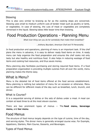 www.educatererindia.com , 07830294949 Gautam Singh
Stewing
This is also very similar to braising as far as the cooking steps are concerned.
Stewing uses small to medium uniform cuts of tender meat such as poultry or lamb,
or vegetables. In case of stewing, the cuts of meat or vegetables are completely
immersed in the liquid. Stewing takes little lesser time than braising.
Food Production Operations - Planning Menu
What nicer thing can you do for somebody than make them breakfast?
…Anthony Bourdain, American Chef and TV Personality.
In food production and operations, planning of menu is an important task. If the chef
plans the menu in advance, it is easy to deliver ready food items on time. A ready
menu can help organize the food preparation and ensures the chef cooks not only
tasty but also healthy and nutritious food. It also helps in reducing wastage of food
items and cooking fuel resources, and thus saves money.
Menu planning also facilitates purchasing and storing required food items. If a food
preparation organization is providing multiple cuisines from all over the world, menu
planning makes the theme easy.
What is Menu?
Menu is the detailed list of food items offered at the food service establishment.
Menu planning is nothing but selection of menu for an occasion or otherwise. Menu
can be different for different meals of the day such as breakfast, lunch, brunch, and
dinner.
What is Course?
It is a sequential serving of dishes or the sets of dishes under a meal. A meal can
contain at least three to at the most eleven courses.
There are two prominent types of menus − The food menu, beverage
menu, and bar menu.
Food Menus
The structure of food menus largely depends on the type of cuisine, time of the day,
and serving styles. The dinner menu is generally arranged course wise. For Example,
Appetizers, Starters, Main Course, Desserts, and Beverages.
Types of Food Menus
 