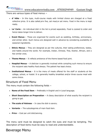 www.educatererindia.com , 07830294949 Gautam Singh
There are various types of food menus −
 d' hôte − In this type, multi-course meals with limited choice are charged at a fixed
collective price. It is also called prix fixe, set meal,or set menu. Food in the menu is kept
ready.
 La’ Carte − An individual dish in the list is priced separately. Food is cooked to order and
hence takes longer time to deliver.
 Event Menus − These are organized for events such as wedding, birthday, anniversary,
and similar other. Such menus are designed well in advance by considering availability of
seasonal ingredients.
 Ethnic Menus − They are designed as per the cultures, their eating preferences, tastes,
and habits around the world. For example, Indian, Chinese, Thai, Kosher, African, and a
few similar ones.
 Theme Menus − It reflects ambience of the theme based food joint.
 Hospital Menus − A dietician is generally involved while compiling such menus to ensure
the recipient eats healthy food always. The patient has least choice.
 Institutional Menus − It is the menu of meals offered for the staff or students at the
college, school, or hostel. It is generally healthy breakfast and/or three course meal with
some choice.
Structure of Food Menu
The menu must contain the following fields −
 Name of the Food Item − Preferably in English and in Local language.
 Short Description on Preparation − A classy description of what exactly the recipient is
going to get.
 The scale of Hotness − In case the dish is savory.
 Variants − The subcategories of main food item.
 Price − Cost per unit dish/serving.
The menu card must be designed to catch the eyes and must be tempting. The
description of food items must be easy to read and understandable.
Beverage Menu
 