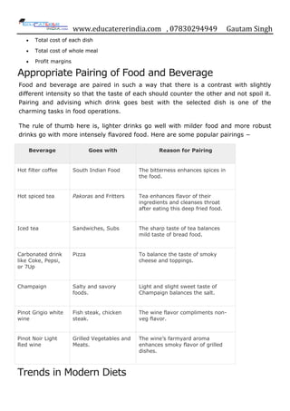 www.educatererindia.com , 07830294949 Gautam Singh
 Total cost of each dish
 Total cost of whole meal
 Profit margins
Appropriate Pairing of Food and Beverage
Food and beverage are paired in such a way that there is a contrast with slightly
different intensity so that the taste of each should counter the other and not spoil it.
Pairing and advising which drink goes best with the selected dish is one of the
charming tasks in food operations.
The rule of thumb here is, lighter drinks go well with milder food and more robust
drinks go with more intensely flavored food. Here are some popular pairings −
Beverage Goes with Reason for Pairing
Hot filter coffee South Indian Food The bitterness enhances spices in
the food.
Hot spiced tea Pakoras and Fritters Tea enhances flavor of their
ingredients and cleanses throat
after eating this deep fried food.
Iced tea Sandwiches, Subs The sharp taste of tea balances
mild taste of bread food.
Carbonated drink
like Coke, Pepsi,
or 7Up
Pizza To balance the taste of smoky
cheese and toppings.
Champaign Salty and savory
foods.
Light and slight sweet taste of
Champaign balances the salt.
Pinot Grigio white
wine
Fish steak, chicken
steak.
The wine flavor compliments non-
veg flavor.
Pinot Noir Light
Red wine
Grilled Vegetables and
Meats.
The wine‟s farmyard aroma
enhances smoky flavor of grilled
dishes.
Trends in Modern Diets
 