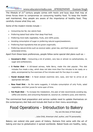 www.educatererindia.com , 07830294949 Gautam Singh
The lifestyle of 21st
century people comes with hectic and busy days that may at
times forces them to compromise on consuming healthy food. To keep the health
well maintained, they people are aware of the importance of healthy food. They
carefully choose what they eat.
Some of the modern trends include −
 Consuming low fat, low calorie food.
 Preferring baked food rather than deep fried food.
 Preferring more leafy vegetables, fruits, and 100% juices.
 Avoiding consumption of sugar or preferring natural sugars/sweeteners.
 Preferring food ingredients that are grown organically.
 Preferring natural drinks such as coconut water, green tea, and fresh juices over
carbonated drinks.
Apart from these basic preferences, people follow some special diet plans such as −
 Caveman’s Diet − Consuming a lot of protein, very less or almost no carbohydrates, no
sugar and confectionery.
 5 Factor Diet − A US-based actress, Halle Berry, made this diet popular. This diet
includes five meals a day, which does not take more than five minutes to be ready on a
plate, accompanied by five exercises of five minutes each for five days in a week.
 Facial Analyst Diet − A facial analyst examines skin, eyes, and hair to arrive at an
appropriate diet plan.
 Raw Food Diet − As the name suggests, it includes consumption of only fruits, salad
vegetables, and their juices for some span of time.
 Fat Flush Diet − To increase the metabolism, this plan of diet recommends avoiding tea,
coffee and alcohol, and consuming flaxseed oil, coconut oil, cranberry juice, and vitamins.
The commercial food preparation and service outlets need to update themselves on
the contemporary diet fads and include diet food on their menu accordingly.
Food Operations - Introduction to Bakery
You are the boss of that dough.
…Julia Child, American chef, author, and TV personality.
Bakery can extend into past years of history. Romans first came with the art of
baking and due to globalization it spread worldwide. Baked foods are healthy, tasty,
 