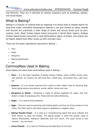 www.educatererindia.com , 07830294949 Gautam Singh
and flavorful. They are in demand on special occasions such as weddings, parties,
and social feasts.
What is Baking?
Baking is a manner of cooking food by exposing it to direct heat or heated stones for
long time under controlled temperature. Baking is not just limited to cakes, breads
and biscuits but practically a wide range of sweet and savory foods such as pies,
cookies, tarts, Baati (Indian baked bread consumed in North-West region), Rodgaa
(Indian baked bread consumed in east Maharashtra region of India), and snacks can
be baked. Baked food often comes up with aromatic food.
There are five basic ingredients required for baking −
 Flour
 Sugar
 Margarine
 Baking Soda/Powder
 Salt
Commodities Used in Baking
Given below are some food commodities used in baking −
 Flour − It is the basic ingredient of baking cookies, breads, cakes, muffins, pizzas, tarts,
and pastries. Its variants are self-rising flour, wheat flour, all-purpose flour, cake flour,
etc.
 Essence − It is an extract acquired from a plant or other matter used for flavoring food.
Some typical essence are almond, vanilla, saffron, lemon and rose.
 Margarine or Butter − Margarine is made of refined vegetable oil, water, and milk.
Butter is made of processing milk. These both are called shortening.
 Sugar − It is used as food sweetener.
 Eggs − They are used as leavening and binding agents and they can bring moisture in the
cakes. The chefs need to add either yogurt or applesauce in eggless cakes.
 Baking Powder/Yeast − It is used as a rising/leavening agent that gives softness and
fluffy texture to cakes and breads. The baking powder is white fine powder made of
Sodium Bicarbonate, Potassium Bitartrate, and corn starch. The yeast comes in two
variants − dry and liquid.
 Cocoa Powder − It is used for introducing chocolate flavor to the food.
 
