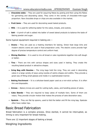 www.educatererindia.com , 07830294949 Gautam Singh
 Chocolate slabs − They are used for acquiring flakes by grating and then using the flakes
for garnishing and decorating cakes. They come in the variety of chocolate-milk-sugar
proportion. Now chocolate drops or chips are also available in the market.
 Fruit Jams − They are used for decorating sweet baked products.
 Milk − It is used for softening batter for the cakes, breads, and cookies.
 Salt − A pinch of salt is added into batter of sweet baked products to balance the taste of
Baking powder and sugar.
Some typical equipment required in baking are −
 Ovens − They are used as a heating chambers for baking. Direct heat large kilns and
modern electric ovens are used in food preparation units. The electric ovens provide high
degree of precise temperature control and uniform heat.
 Mixing Machine − It is used to mix all bread or cake ingredients together into soft dough
or batter.
 Tins − There are tins with various shapes and sizes used in baking. They create the
resulting baked product in attractive shapes.
 Icing Bag with Nozzles − The icing bags hold the icing. They are used in decorating
cakes in a large variety of ways using nozzles of catchy shapes and widths. They provide a
great way of filling small glasses and molds in a sophisticated manner.
 Baking Parchment − It is a cellulose-based paper used as a non-stick surface. It is often
thin and disposable.
 Knives − Bakery knives are used for cutting loafs, cakes, and handling pieces of cakes.
 Cake Stands − They are required to keep cakes of multiple tiers. Some of them are
rotary. They provide circular motion that makes the process of cake decoration easy.
 Spatula − They are flat tip spoons, used to fold the batter and fill the icing bag. Spatulas
often have rubber tips.
Basic Bread Fabrication
Bread fabrication is a complex process. Once started, it cannot be interrupted, as
timing is very important for bread making.
There are 12 important stages of baking a bread.
Weighing Ingredients
 
